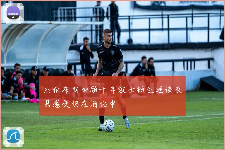 杰伦布朗回顾十年波士顿生涯谈交易感受仍在消化中