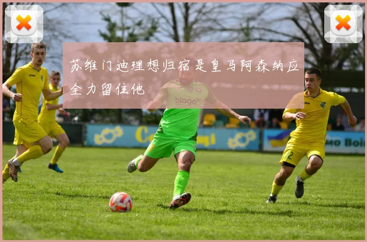 苏维门迪理想归宿是皇马阿森纳应全力留住他